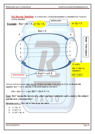 Mathematic pure 1 (functions) email:racsostudenthelp@gmail.com 
(iv) Inverse function: In mathematics, an inverse function is a function that "reverses" 
another function: 
Example: f(x) = 2x + 3 , y= 2x + 3, 
A B 
1 
2 
3 
4 
5 
7 
9 
11 
2(x) + 3 
Inverse function 
x= 2y + 3 
Y = x-3/ 2, 
But, Y = f(x)-1 so 
Equation is 
f(x)-1 = x-3/ 2 
Switch y and x 
F(x)-1 = x-3/ 2 
-Noticed, with the equation f(x) = 2x + 3 , it takes you from 1 ( in set A) to 5 ( in set B) and with 
equation f(x)-1 = x-3/ 2 take the 5 ( in set B ) back to 1 in sets 1. 
F(1) = 2(1) + 3 = 5 and f(5)-1 = (5)-3/ 2 = 1. 
Make Y the subject 
Note: f(x)-1 means the inverse of y, after you have switched y and x, make y the subject 
and the new y becomes f(x)-1. 
Questions to try ( They will be solve in my the video) 
1. y = 2x – 4 
2. y= 2x2 + 4 
3. y= 2x2 + 4x - 4 
RACSO PRODUCTS Page 10 
 