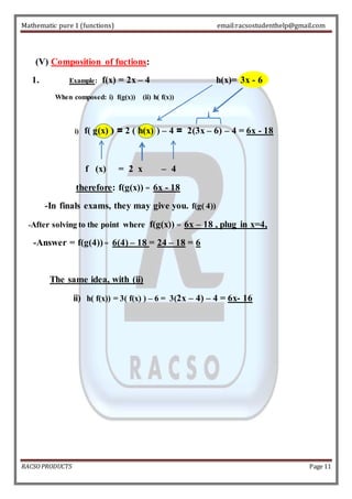 Mathematic pure 1 (functions) email:racsostudenthelp@gmail.com 
(V) Composition of fuctions: 
1. Example: f(x) = 2x – 4 h(x)= 3x - 6 
When composed: i) f(g(x)) (ii) h( f(x)) 
i) f( g(x) ) = 2 ( h(x) ) – 4 = 2(3x – 6) – 4 = 6x - 18 
f (x) = 2 x – 4 
therefore: f(g(x)) = 6x - 18 
-In finals exams, they may give you. f(g( 4)) 
-After solving to the point where f(g(x)) = 6x – 18 , plug in x=4, 
-Answer = f(g(4)) = 6(4) – 18 = 24 – 18 = 6 
The same idea, with (ii) 
ii) h( f(x)) = 3( f(x) ) – 6 = 3(2x – 4) – 4 = 6x- 16 
RACSO PRODUCTS Page 11 
 