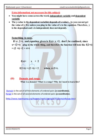 Mathematic pure 1 (functions) email:racsostudenthelp@gmail.com 
Extra information( not necessary for this subject) 
 You might have come across the word, independent variable and dependent 
variable 
 The y-value is the dependent variable( depends of x-value) , As you can not get 
the value of y/ f(x) unless you plug in the value of x to the equation. Therefore, y 
is the dependant and x is independent( does not depend). 
Something to note, 
If x= 2+t, and equation given is f(x)= x +2, don’t be confused, since 
x= (2+t) plug in the whole thing, and therefore the function will look like f(2+t) 
= (2 +t) +2 = 4+t 
f(x)= x + 2 
f(2+t) = (2 +t) + 2 when, x=2+t. 
(II) Domain and range. 
What is a domain? What is a range? Why do I need to learn this? 
Domain is the set of all first elements of ordered pairs (x-coordinates). 
Range is the set of all second elements of ordered pairs (y-coordinates). 
(http://www.regentsprep.org/Regents/math/algtrig/ATP5/DomainRange.htm) 
RACSO PRODUCTS Page 3 
 
