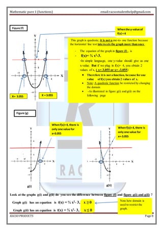 Mathematic pure 1 (functions) email:racsostudenthelp@gmail.com 
When the y-value of 
f(x) = 4 
This graph is quadratic; it is not a one-to- one function because 
the horizontal line test intersects the graph more than once . 
- The equation of the graph in figure (f) , is 
- f(x)= ¾ x2-3. 
-In simple language, one y-value should give us one 
x-value. But if we plug in f(x)= 4, you obtain 2 
values of x, ( x= 3.055 or x= -3.055) 
 Therefore it is not a function, because for one 
value of f(x) you obtain 2 values of x. 
 Note: A quadratic function be restricted by changing 
the domain 
 -As illustrated in figure g(i) and g(ii) on the 
following page 
Figure (f) 
X=- 3.055 X = 3.055 
Figure (g) 
When f(x)= 4, there is 
only one value for 
x=3.055 
g(i) g(ii) 
When f(x)= 4, there is 
only one value for 
x=-3.055 
Look at the graphs g(i) and g(ii) do you see the difference between figure (f) and figure g(i) and g(ii) ? 
Graph g(i) has an equation is f(x) = ¾ x2- 3, x ≥ 0 
Graph g(ii) has an equation is f(x) = ¾ x2- 3, x ≤ 0 
Note how domain is 
used to restrict the 
graph. 
RACSO PRODUCTS Page 8 
 