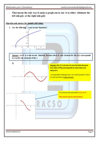 Mathematic pure 1 (functions) email:racsostudenthelp@gmail.com 
- That means the only way to make a graph one to one is to either eliminate the 
left side g(i) or the right side g(ii) 
Question and answer for domain and range, 
1. Are the following a one-to-one functions? 
Answer: yes it is a one-to-one function because there is one element for the f(x) corresponds 
to exactly one element of the x 
2) 
Answer: No, it is not one-to-one function because 
one value of f(x) corresponds to more than one 
value of x. 
-Is it possible making it one –to –one function? Yes it 
Is, will see that in trigonometry 
It is one to one only when 1.5 < x< 5 . 
This one is one to one function 
RACSO PRODUCTS Page 9 
 