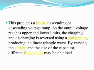  This produces a linearly ascending or
 descending voltage ramp. As the output voltage
 reaches upper and lower limits, the charging
 and discharging is reversed using a comparator,
 producing the linear triangle wave. By varying
 the current and the size of the capacitor,
 different frequencies may be obtained.
 