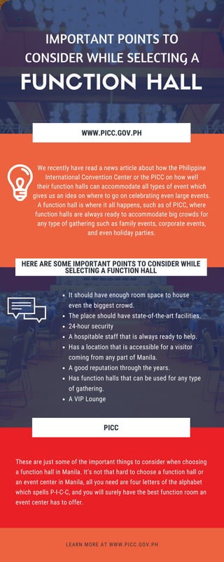 WWW.PICC.GOV.PH
FOR REFERENCE:
WWW.ENTREPRISESCANADA.CA
We recently have read a news article about how the Philippine
International Convention Center or the PICC on how well
their function halls can accommodate all types of event which
gives us an idea on where to go on celebrating even large events.
A function hall is where it all happens, such as of PICC, where
function halls are always ready to accommodate big crowds for
any type of gathering such as family events, corporate events,
and even holiday parties.
LEARN MORE AT WWW.PICC.GOV.PH
HERE ARE SOME IMPORTANT POINTS TO CONSIDER WHILE
SELECTING A FUNCTION HALL
It should have enough room space to house
even the biggest crowd.
The place should have state-of-the-art facilities.
24-hour security
A hospitable staff that is always ready to help.
Has a location that is accessible for a visitor
coming from any part of Manila.
A good reputation through the years.
Has function halls that can be used for any type
of gathering.
A VIP Lounge
PICC
These are just some of the important things to consider when choosing
a function hall in Manila. It’s not that hard to choose a function hall or
an event center in Manila, all you need are four letters of the alphabet
which spells P-I-C-C, and you will surely have the best function room an
event center has to offer.
FUNCTION HALL
IMPORTANT POINTS TO
CONSIDER WHILE SELECTING A
 
