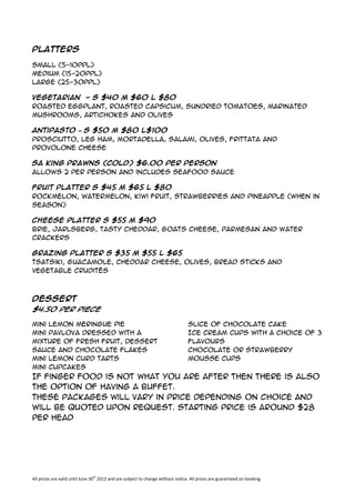 Platters

Small (5-10ppl)
Medium (15-20ppl)
Large (25-30ppl)

Vegetarian - S $40 M $60 L $80
Roasted Eggplant, Roasted Capsicum, Sundried Tomatoes, Marinated
Mushrooms, Artichokes and Olives

Antipasto – S $50 M $80 L$100
Prosciutto, leg ham, mortadella, salami, olives, frittata and
provolone cheese

SA King Prawns (Cold) $6.00 per person
allows 2 per person and includes seafood sauce

Fruit Platter S $45 M $65 L $80
Rockmelon, Watermelon, Kiwi Fruit, Strawberries and Pineapple (when in
season)

Cheese Platter S $55 M $90
Brie, Jarlsberg, Tasty Cheddar, Goats Cheese, Parmesan and Water
Crackers

Grazing Platter S $35 M $55 L $65
Tsatsiki, Guacamole, Cheddar Cheese, Olives, Bread Sticks and
Vegetable Crudités



Dessert
$4.50 per piece

Mini Lemon Meringue Pie                                                          Slice of Chocolate Cake
Mini Pavlova dressed with a                                                      Ice Cream Cups with a choice of 3
mixture of fresh fruit, dessert                                                  flavours
sauce and chocolate flakes                                                       Chocolate or Strawberry
Mini Lemon Curd Tarts                                                            mousse cups
Mini Cupcakes
If finger food is not what you are after then there is also
the option of having a buffet.
These packages will vary in price depending on choice and
will be quoted upon request. Starting price is around $28
per head




All prices are valid until June 30th 2012 and are subject to change without notice. All prices are guaranteed on booking
 