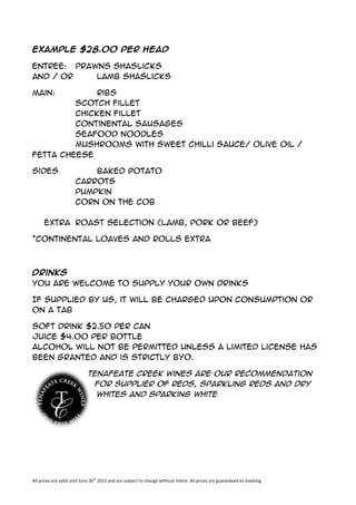 Example $28.00 per head

Entree: prawns shaslicks
and / or    lamb shaslicks

Main:        Ribs
         Scotch Fillet
         Chicken Fillet
         Continental Sausages
         Seafood Noodles
         Mushrooms with sweet chilli sauce/ olive oil /
fetta cheese

Sides                     Baked Potato
                      Carrots
                      Pumpkin
                      Corn on the Cob

      Extra Roast Selection (lamb, pork or beef)

*Continental loaves and rolls extra



Drinks
You are welcome to supply your own drinks

If Supplied by us, it will be charged upon consumption or
on a Tab

Soft Drink $2.50 per can
Juice $4.00 per bottle
Alcohol will not be permitted unless a Limited License has
been granted and is strictly BYO.

                             Tenafeate Creek Wines are our recommendation
                              for supplier of Reds, Sparkling Reds and Dry
                               Whites and Sparking White




All prices are valid until June 30th 2012 and are subject to change without notice. All prices are guaranteed on booking
 