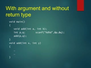 With argument and without
return type
void main()
{
void add(int a, int b);
int p,q; scanf(“%d%d”,&p,&q);
add(p,q);
}
void add(int x, int y)
{
…
…
}
 
