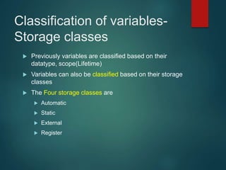 Classification of variables-
Storage classes
 Previously variables are classified based on their
datatype, scope(Lifetime)
 Variables can also be classified based on their storage
classes
 The Four storage classes are
 Automatic
 Static
 External
 Register
 