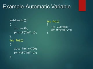 Example-Automatic Variable
void main()
{
int v=50;
printf(“%d”,v);
}
int fn1()
{
auto int v=700;
printf(“%d”,v);
}
int fn2()
{
int v=17000;
printf(“%d”,v);
}
 