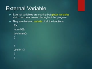 External Variable
 External variables are nothing but global variables
which can be accessed throughout the program
 They are declared outside of all the functions
EX:
int n=500;
void main()
{
}
void fn1()
{
}
 