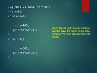 //global vs local variable
int x=50;
void main()
{
int x=100;
printf(“%d”,x);
}
void fn1()
{
int x=600;
printf(“%d”,x);
}
• When Global and variable and local
variable have the same name, local
Variable Will have precedence over
Global
 
