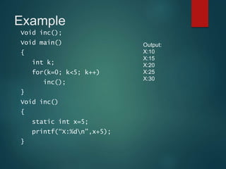 Example
Void inc();
Void main()
{
int k;
for(k=0; k<5; k++)
inc();
}
Void inc()
{
static int x=5;
printf(“X:%dn”,x+5);
}
Output:
X:10
X:15
X:20
X:25
X:30
 