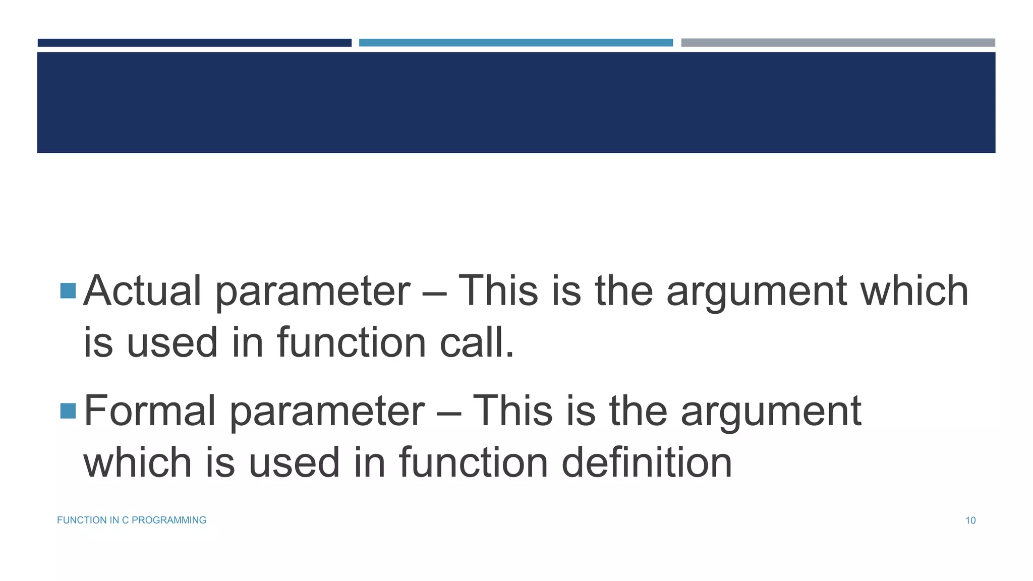 Actual parameter – This is the argument which
is used in function call.
Formal parameter – This is the argument
which is used in function definition
10FUNCTION IN C PROGRAMMING
 