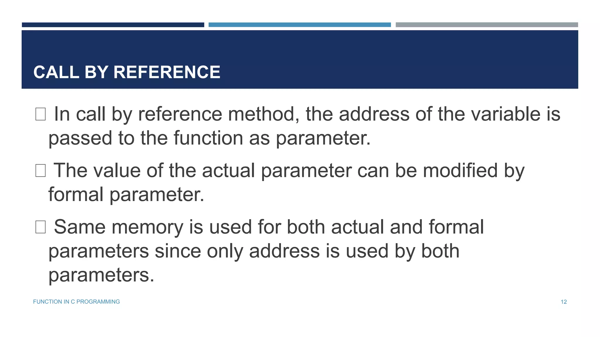 CALL BY REFERENCE
In call by reference method, the address of the variable is
passed to the function as parameter.
The value of the actual parameter can be modified by
formal parameter.
Same memory is used for both actual and formal
parameters since only address is used by both
parameters.
12FUNCTION IN C PROGRAMMING
 