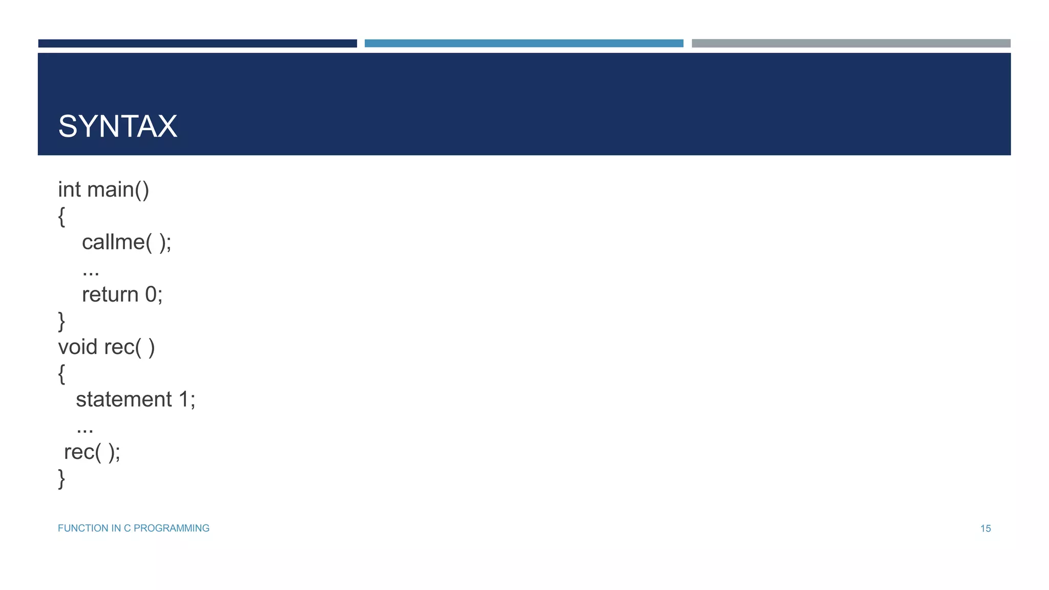 SYNTAX
int main()
{
callme( );
...
return 0;
}
void rec( )
{
statement 1;
...
rec( );
}
15FUNCTION IN C PROGRAMMING
 