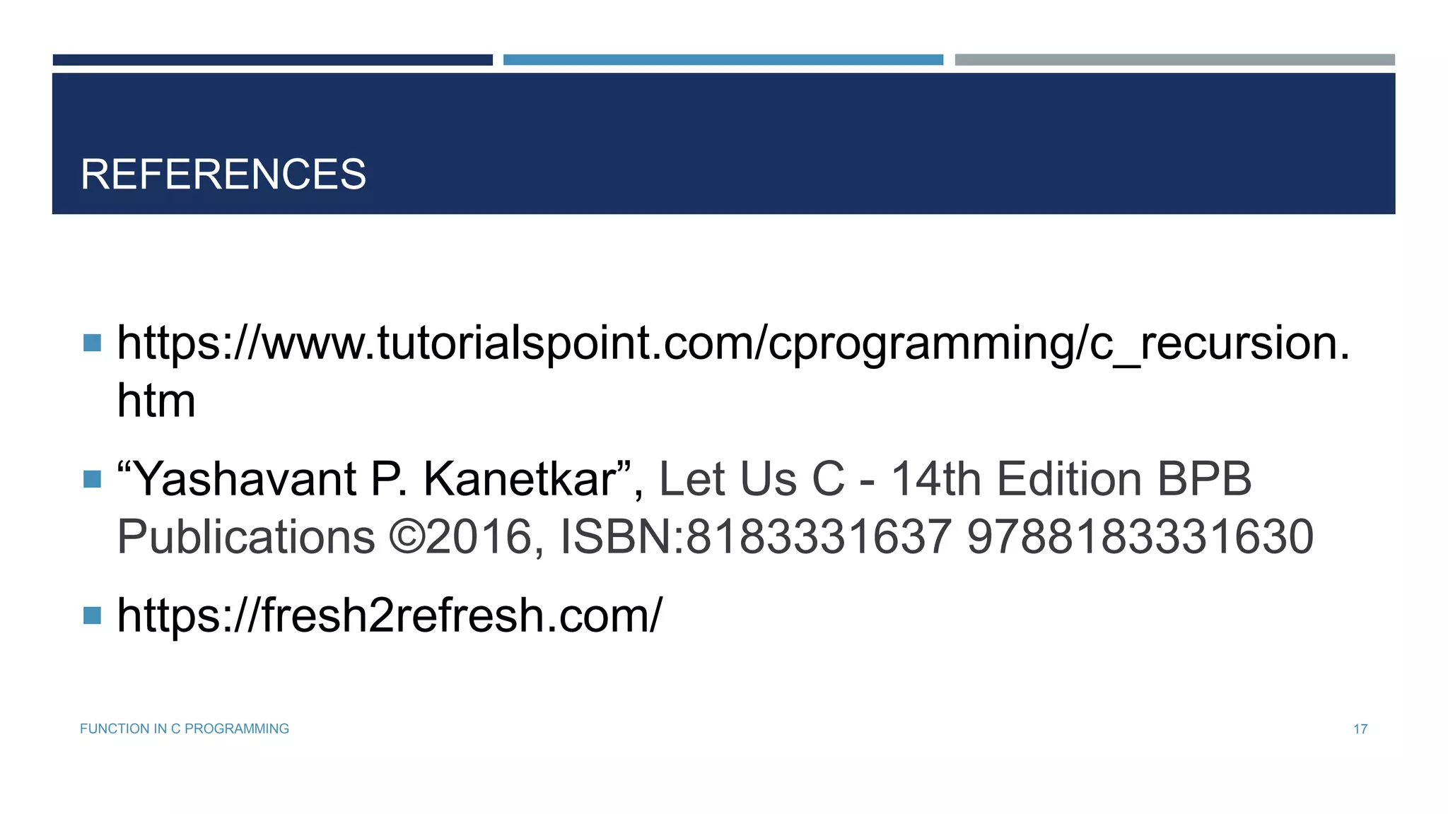REFERENCES
 https://www.tutorialspoint.com/cprogramming/c_recursion.
htm
 “Yashavant P. Kanetkar”, Let Us C - 14th Edition BPB
Publications ©2016, ISBN:8183331637 9788183331630
 https://fresh2refresh.com/
17FUNCTION IN C PROGRAMMING
 