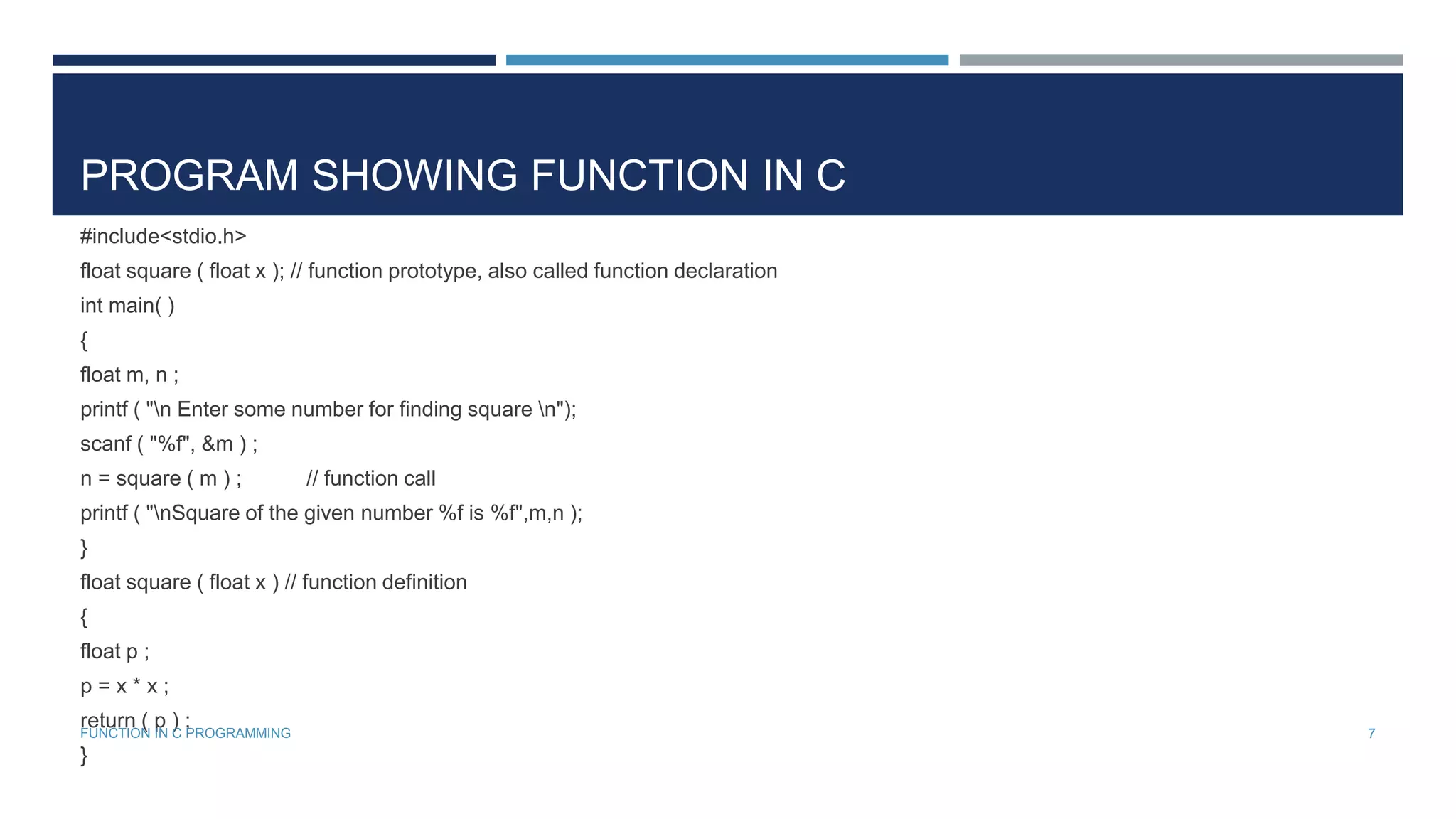 PROGRAM SHOWING FUNCTION IN C
#include<stdio.h>
float square ( float x ); // function prototype, also called function declaration
int main( )
{
float m, n ;
printf ( "n Enter some number for finding square n");
scanf ( "%f", &m ) ;
n = square ( m ) ; // function call
printf ( "nSquare of the given number %f is %f",m,n );
}
float square ( float x ) // function definition
{
float p ;
p = x * x ;
return ( p ) ;
}
7FUNCTION IN C PROGRAMMING
 
