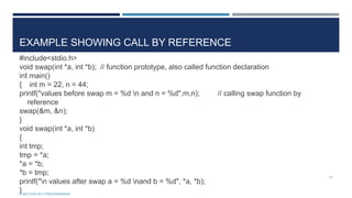 EXAMPLE SHOWING CALL BY REFERENCE
#include<stdio.h>
void swap(int *a, int *b); // function prototype, also called function declaration
int main()
{ int m = 22, n = 44;
printf("values before swap m = %d n and n = %d",m,n); // calling swap function by
reference
swap(&m, &n);
}
void swap(int *a, int *b)
{
int tmp;
tmp = *a;
*a = *b;
*b = tmp;
printf("n values after swap a = %d nand b = %d", *a, *b);
}
13
FUNCTION IN C PROGRAMMING
 