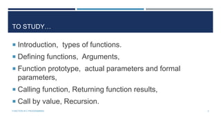 TO STUDY…
 Introduction, types of functions.
 Defining functions, Arguments,
 Function prototype, actual parameters and formal
parameters,
 Calling function, Returning function results,
 Call by value, Recursion.
2FUNCTION IN C PROGRAMMING
 