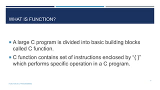 WHAT IS FUNCTION?
 A large C program is divided into basic building blocks
called C function.
 C function contains set of instructions enclosed by “{ }”
which performs specific operation in a C program.
4
FUNCTION IN C PROGRAMMING
 