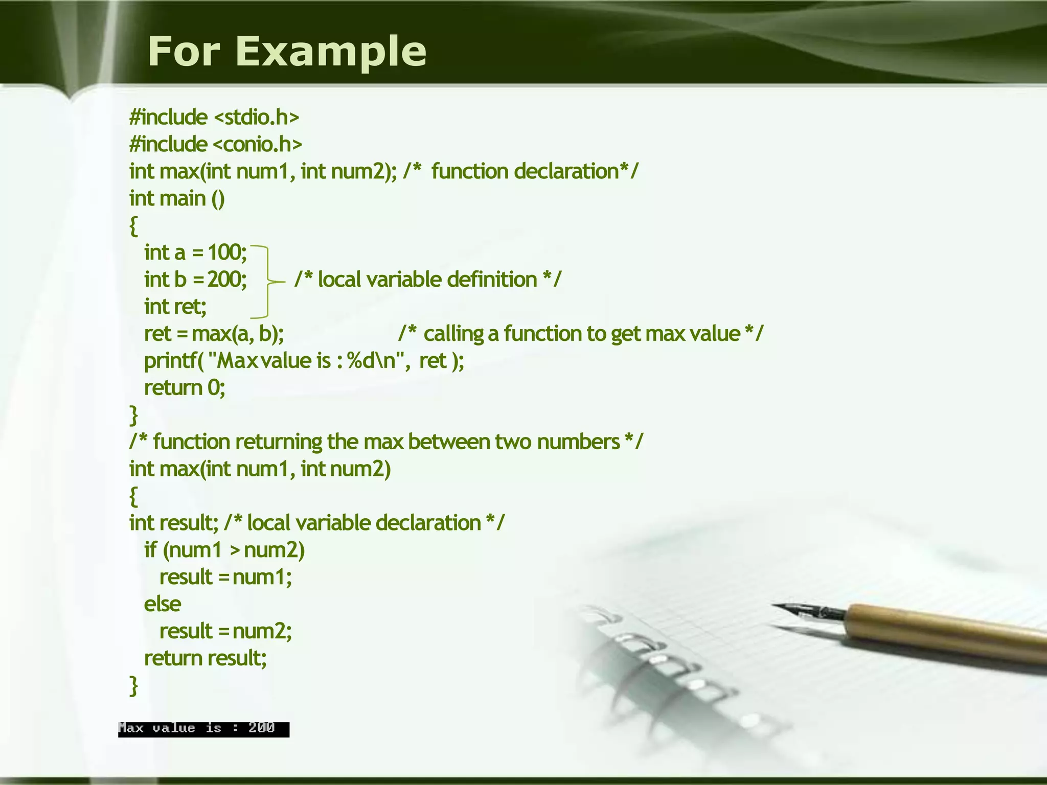 For Example
#include <stdio.h>
#include<conio.h>
int max(int num1,int num2); /* function declaration*/
int main ()
{
int a =100;
/* local variable definition */int b =200;
int ret;
ret =max(a,b); /* callinga function to getmaxvalue*/
printf( "Maxvalue is :%dn", ret );
return 0;
}
/* function returning the max between two numbers */
int max(int num1,intnum2)
{
int result; /*local variable declaration */
if (num1 >num2)
result =num1;
else
result =num2;
return result;
}
 