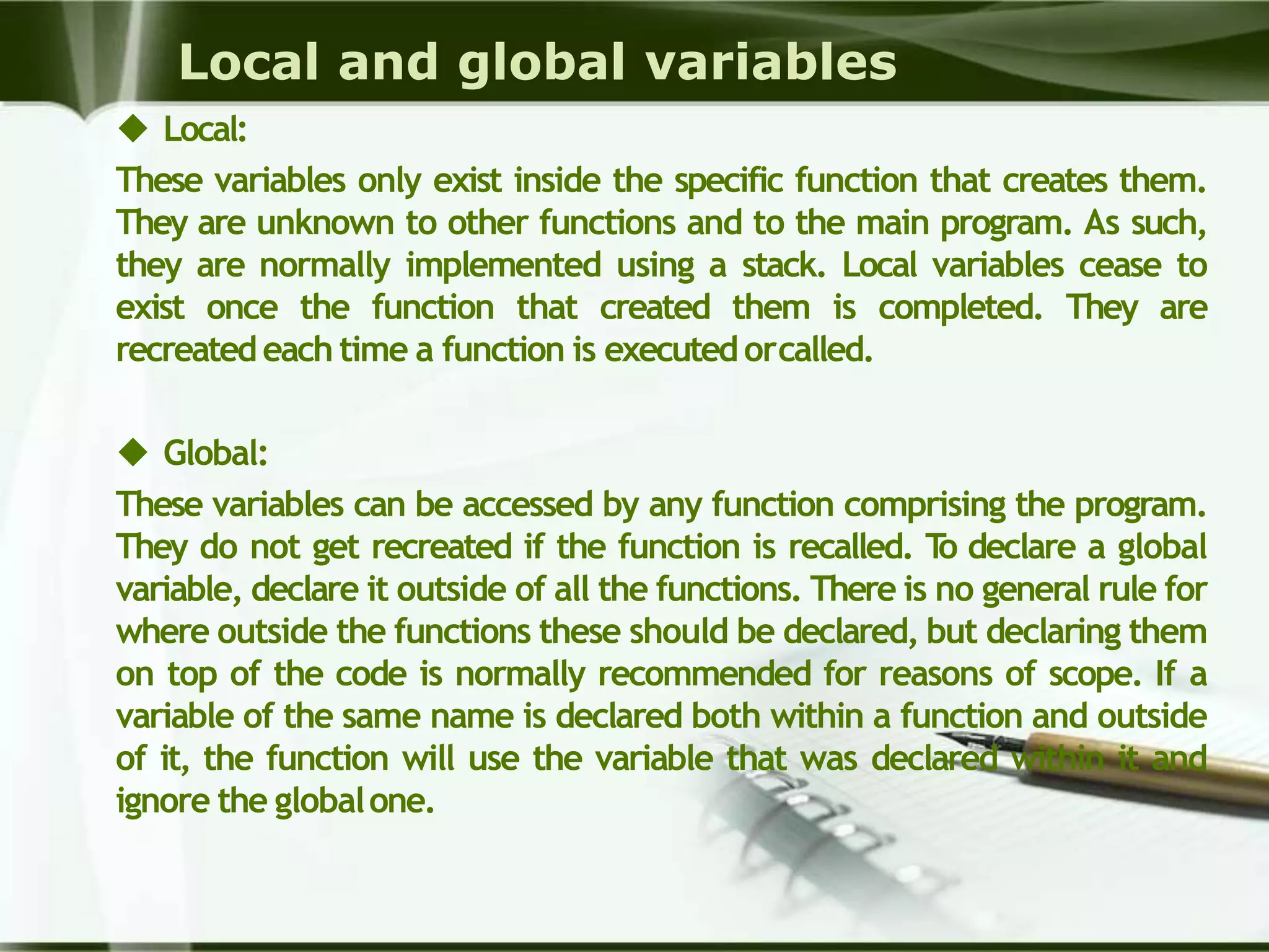 Local and global variables
 Local:
These variables only exist inside the specific function that creates them.
They are unknown to other functions and to the main program. As such,
they are normally implemented using a stack. Local variables cease to
exist once the function that created them is completed. They are
recreatedeach time a function is executedorcalled.
 Global:
These variables can be accessed by any function comprising the program.
They do not get recreated if the function is recalled. To declare a global
variable, declare it outside of all the functions. There is no general rule for
where outside the functions these should be declared, but declaring them
on top of the code is normally recommended for reasons of scope. If a
variable of the same name is declared both within a function and outside
of it, the function will use the variable that was declared within it and
ignore the globalone.
 