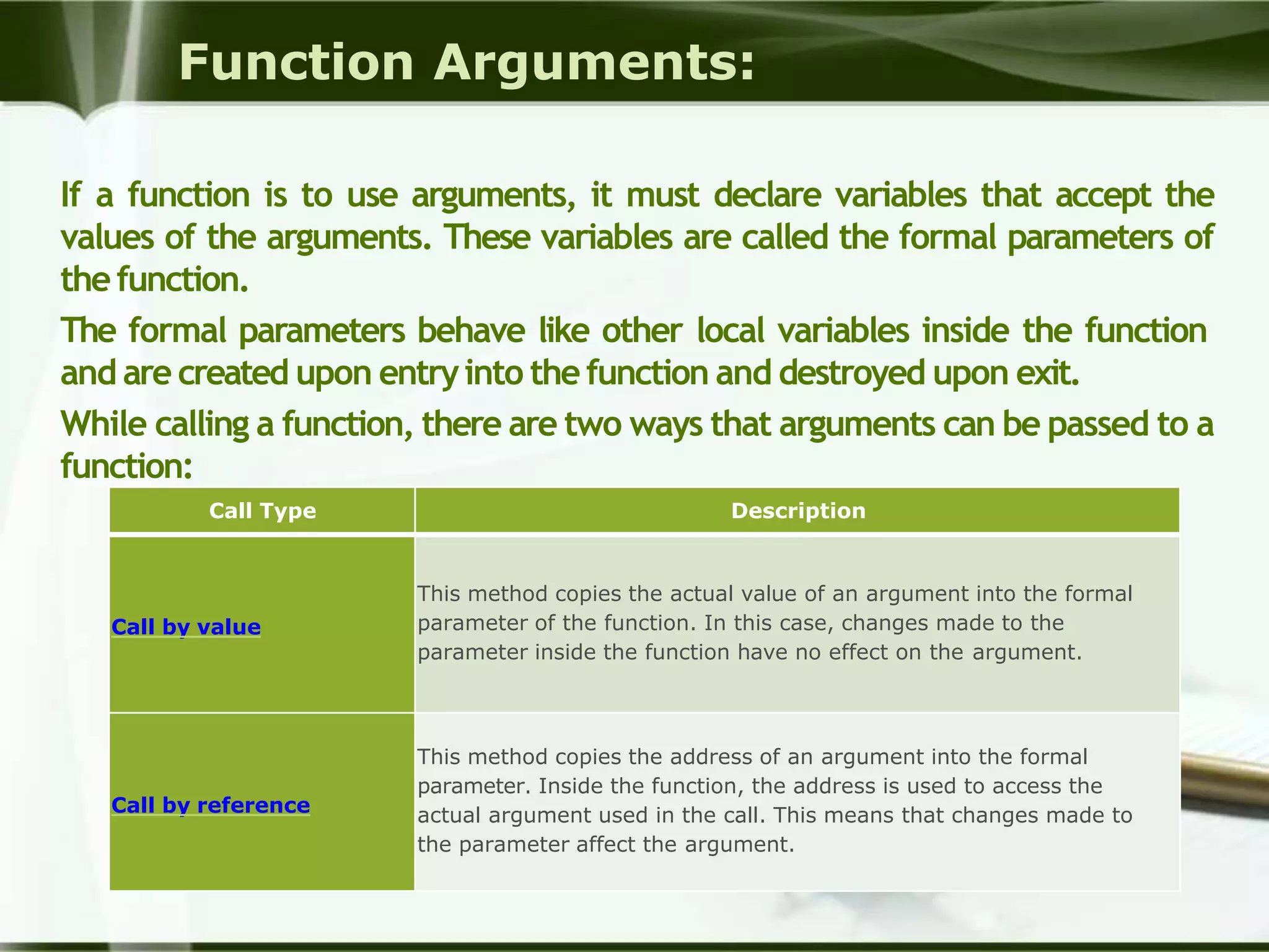 Function Arguments:
If a function is to use arguments, it must declare variables that accept the
values of the arguments. These variables are called the formal parameters of
thefunction.
The formal parameters behave like other local variables inside the function
and are created upon entryinto thefunction and destroyed upon exit.
While calling a function, there are two ways that arguments can be passed to a
function:
Call Type Description
Call by value
This method copies the actual value of an argument into the formal
parameter of the function. In this case, changes made to the
parameter inside the function have no effect on the argument.
Call by reference
This method copies the address of an argument into the formal
parameter. Inside the function, the address is used to access the
actual argument used in the call. This means that changes made to
the parameter affect the argument.
 