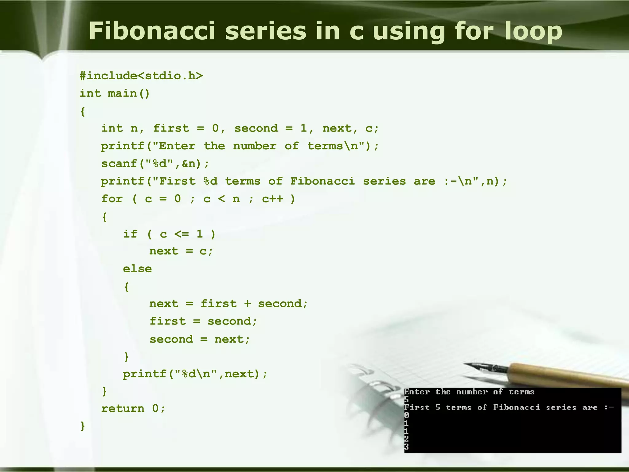Fibonacci series in c using for loop
#include<stdio.h>
int main()
{
int n, first = 0, second = 1, next, c;
printf("Enter the number of termsn");
scanf("%d",&n);
printf("First %d terms of Fibonacci series are :-n",n);
for ( c = 0 ; c < n ; c++ )
{
if ( c <= 1 )
next = c;
else
{
next = first + second;
first = second;
second = next;
}
printf("%dn",next);
}
return 0;
}
 