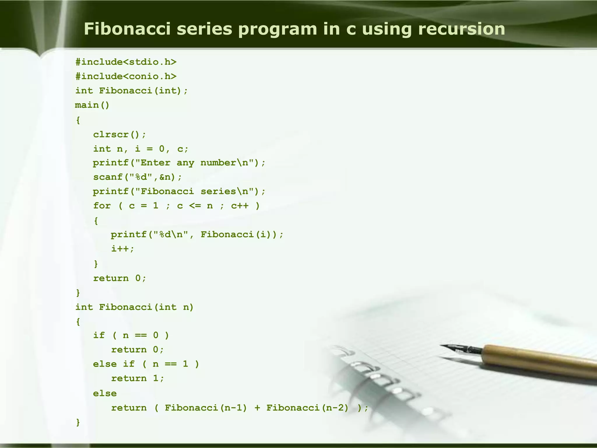 Fibonacci series program in c using recursion
#include<stdio.h>
#include<conio.h>
int Fibonacci(int);
main()
{
clrscr();
int n, i = 0, c;
printf("Enter any numbern");
scanf("%d",&n);
printf("Fibonacci seriesn");
for ( c = 1 ; c <= n ; c++ )
{
printf("%dn", Fibonacci(i));
i++;
}
return 0;
}
int Fibonacci(int n)
{
if ( n == 0 )
return 0;
else if ( n == 1 )
return 1;
else
return ( Fibonacci(n-1) + Fibonacci(n-2) );
}
 