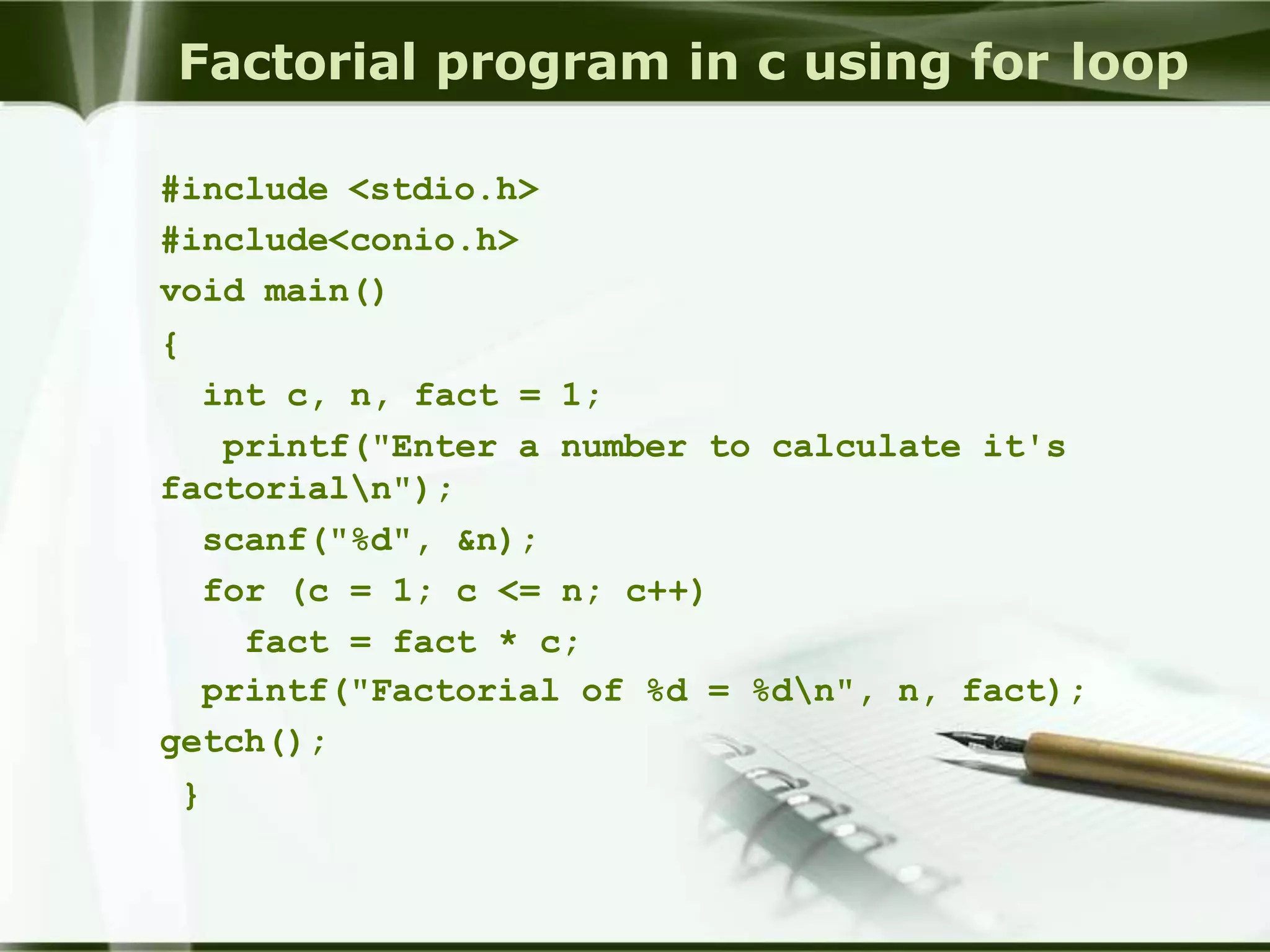 Factorial program in c using for loop
#include <stdio.h>
#include<conio.h>
void main()
{
int c, n, fact = 1;
printf("Enter a number to calculate it's
factorialn");
scanf("%d", &n);
for (c = 1; c <= n; c++)
fact = fact * c;
printf("Factorial of %d = %dn", n, fact);
getch();
}
 