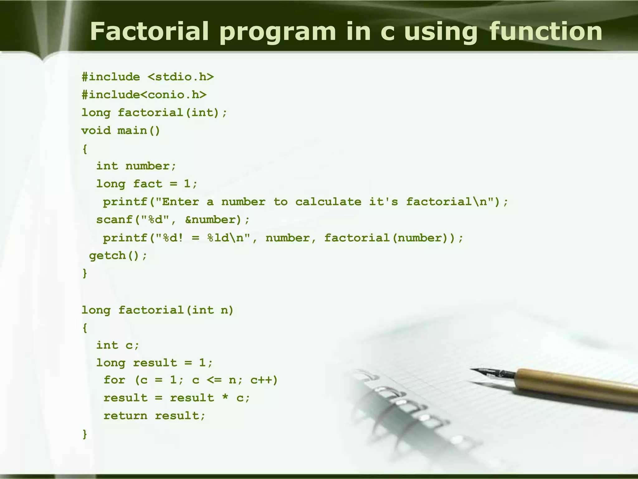 Factorial program in c using function
#include <stdio.h>
#include<conio.h>
long factorial(int);
void main()
{
int number;
long fact = 1;
printf("Enter a number to calculate it's factorialn");
scanf("%d", &number);
printf("%d! = %ldn", number, factorial(number));
getch();
}
long factorial(int n)
{
int c;
long result = 1;
for (c = 1; c <= n; c++)
result = result * c;
return result;
}
 