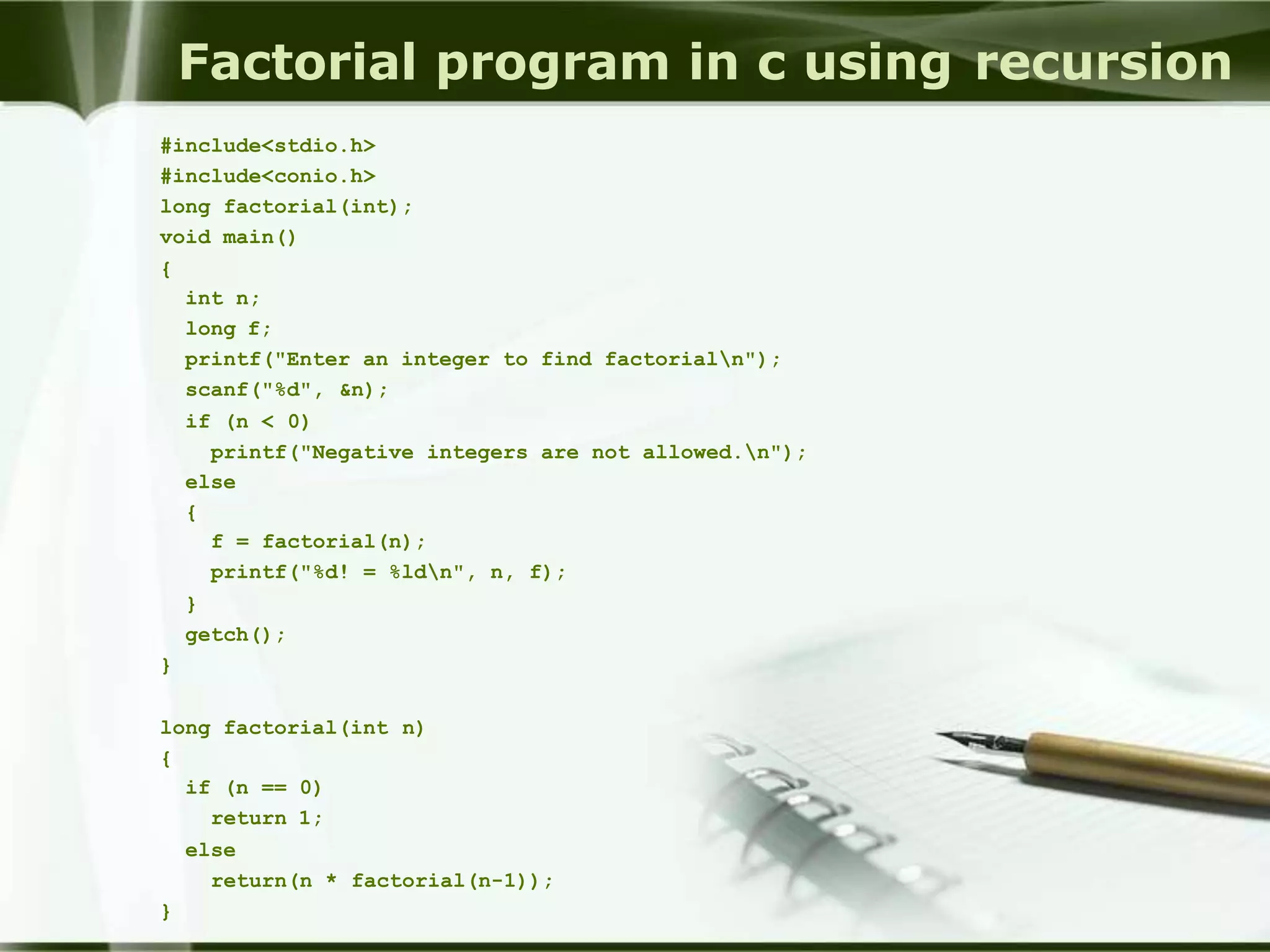 Factorial program in c using recursion
#include<stdio.h>
#include<conio.h>
long factorial(int);
void main()
{
int n;
long f;
printf("Enter an integer to find factorialn");
scanf("%d", &n);
if (n < 0)
printf("Negative integers are not allowed.n");
else
{
f = factorial(n);
printf("%d! = %ldn", n, f);
}
getch();
}
long factorial(int n)
{
if (n == 0)
return 1;
else
return(n * factorial(n-1));
}
 