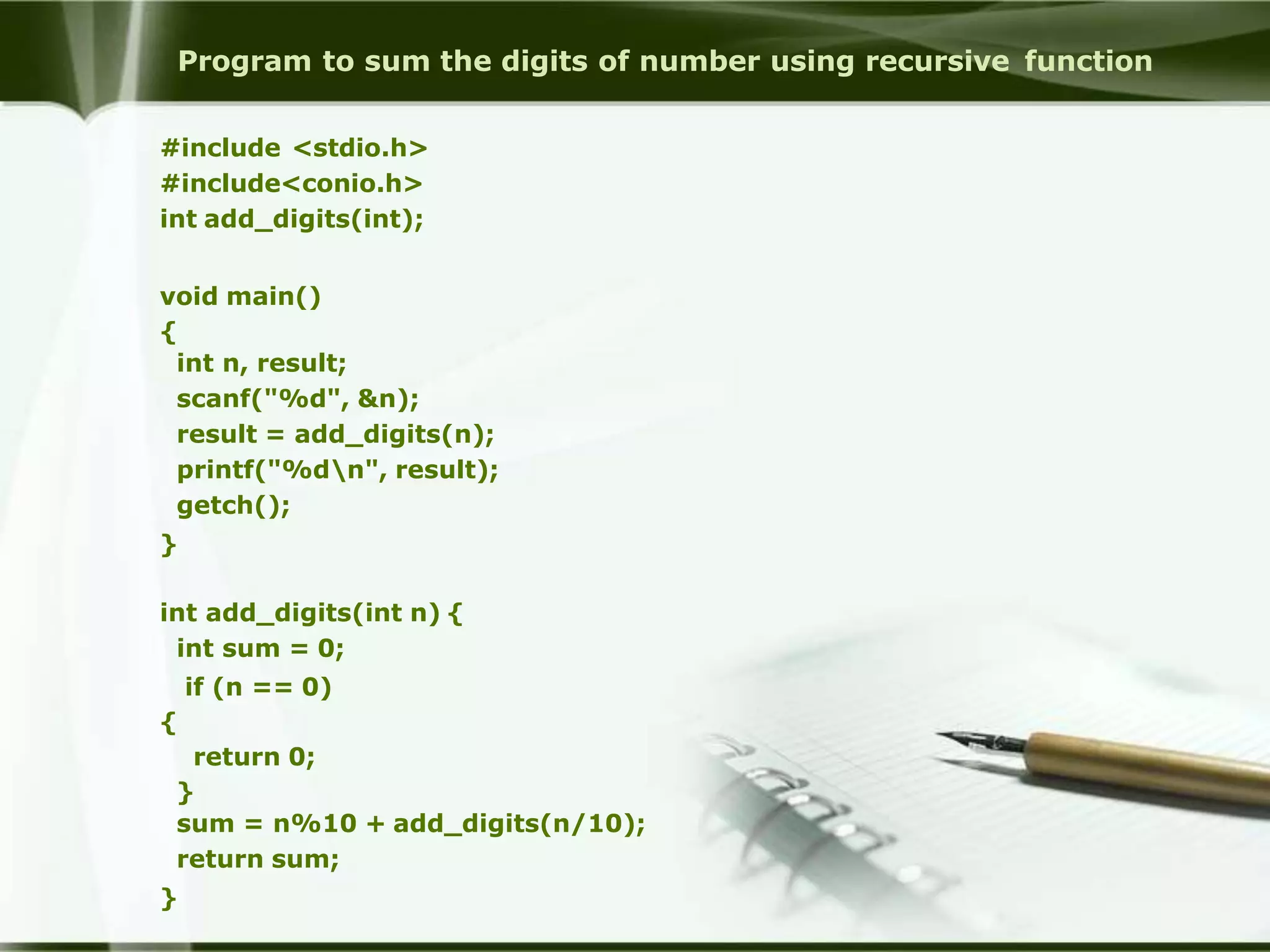 Program to sum the digits of number using recursive function
#include <stdio.h>
#include<conio.h>
int add_digits(int);
void main()
{
int n, result;
scanf("%d", &n);
result = add_digits(n);
printf("%dn", result);
getch();
}
int add_digits(int n) {
int sum = 0;
if (n == 0)
{
return 0;
}
sum = n%10 + add_digits(n/10);
return sum;
}
 