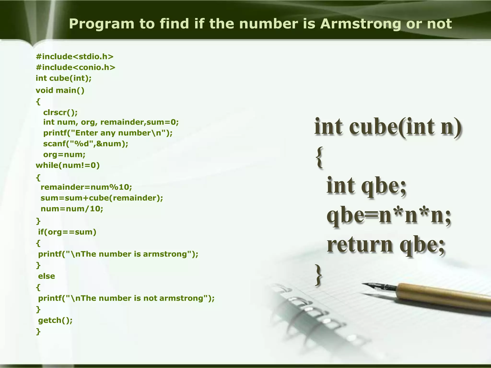 Program to find if the number is Armstrong or not
#include<stdio.h>
#include<conio.h>
int cube(int);
void main()
{
clrscr();
int num, org, remainder,sum=0;
printf("Enter any numbern");
scanf("%d",&num);
org=num;
while(num!=0)
{
remainder=num%10;
sum=sum+cube(remainder);
num=num/10;
}
if(org==sum)
{
printf("nThe number is armstrong");
}
else
{
printf("nThe number is not armstrong");
}
getch();
}
int cube(int n)
{
int qbe;
qbe=n*n*n;
return qbe;
}
 