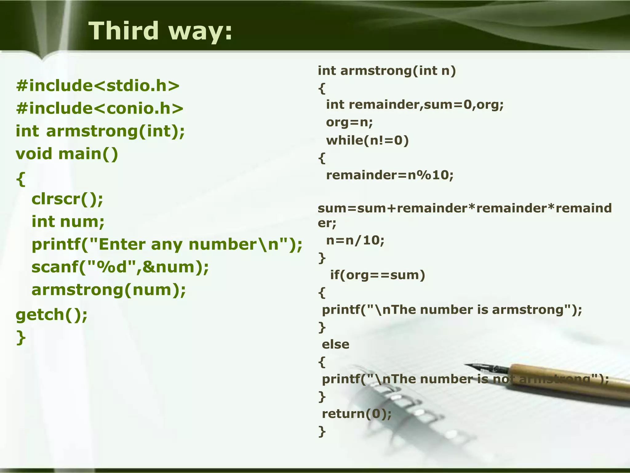 Third way:
#include<stdio.h>
#include<conio.h>
int armstrong(int);
void main()
{
clrscr();
int num;
printf("Enter any numbern");
scanf("%d",&num);
armstrong(num);
getch();
}
int armstrong(int n)
{
int remainder,sum=0,org;
org=n;
while(n!=0)
{
remainder=n%10;
sum=sum+remainder*remainder*remaind
er;
n=n/10;
}
if(org==sum)
{
printf("nThe number is armstrong");
}
else
{
printf("nThe number is not armstrong");
}
return(0);
}
 