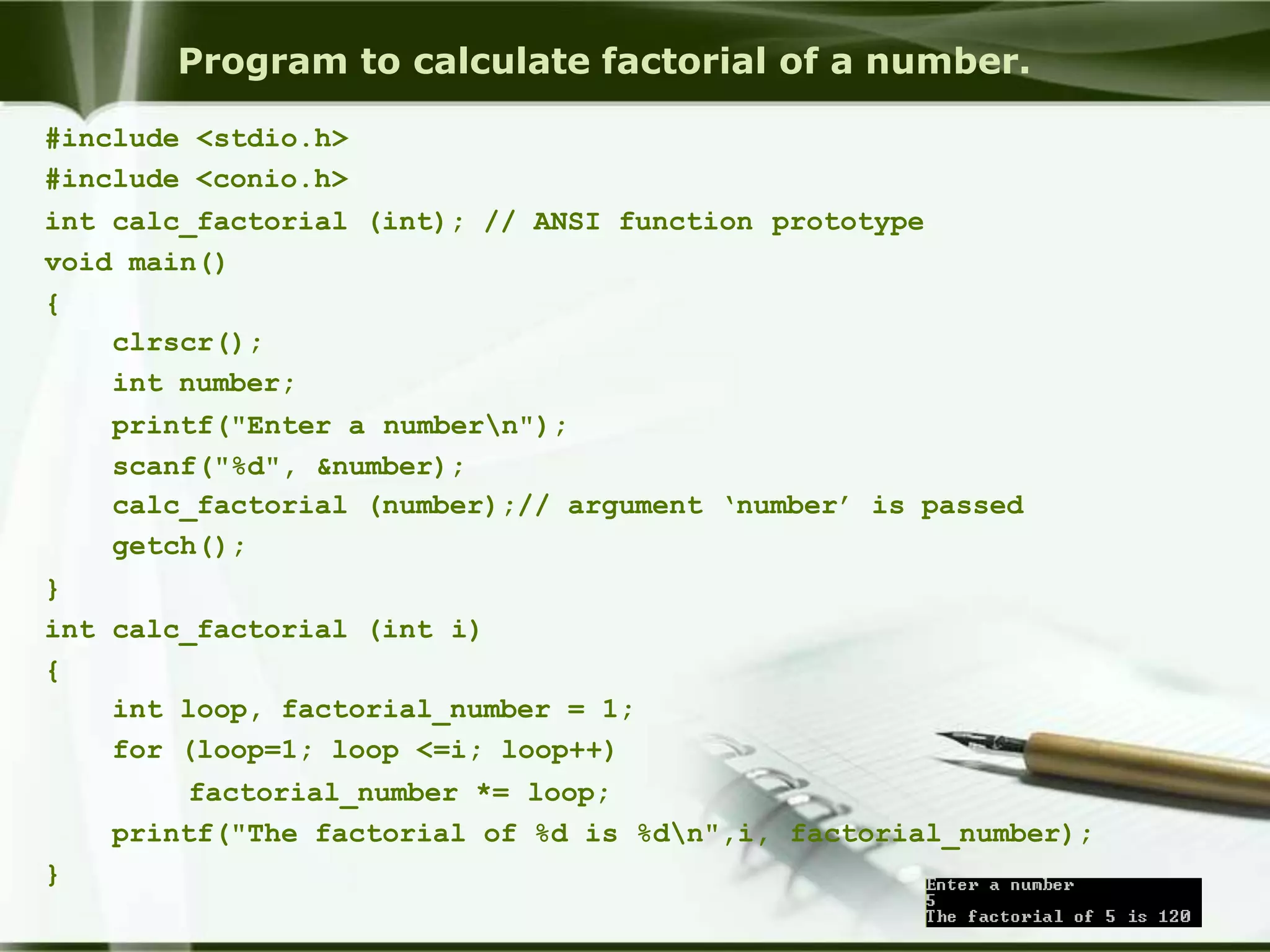 Program to calculate factorial of a number.
#include <stdio.h>
#include <conio.h>
int calc_factorial (int); // ANSI function prototype
void main()
{
clrscr();
int number;
printf("Enter a numbern");
scanf("%d", &number);
calc_factorial (number);// argument ‘number’ is passed
getch();
}
int calc_factorial (int i)
{
int loop, factorial_number = 1;
for (loop=1; loop <=i; loop++)
factorial_number *= loop;
printf("The factorial of %d is %dn",i, factorial_number);
}
 