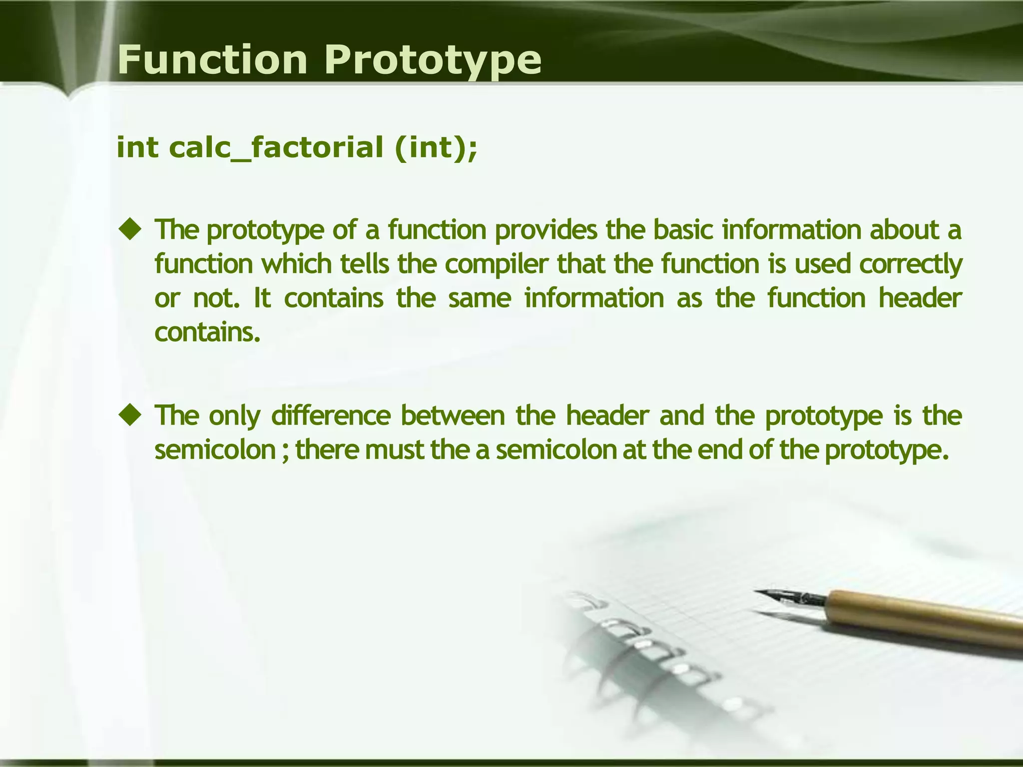 Function Prototype
int calc_factorial (int);
 The prototype of a function provides the basic information about a
function which tells the compiler that the function is used correctly
or not. It contains the same information as the function header
contains.
 The only difference between the header and the prototype is the
semicolon;there must the a semicolonat the end of the prototype.
 