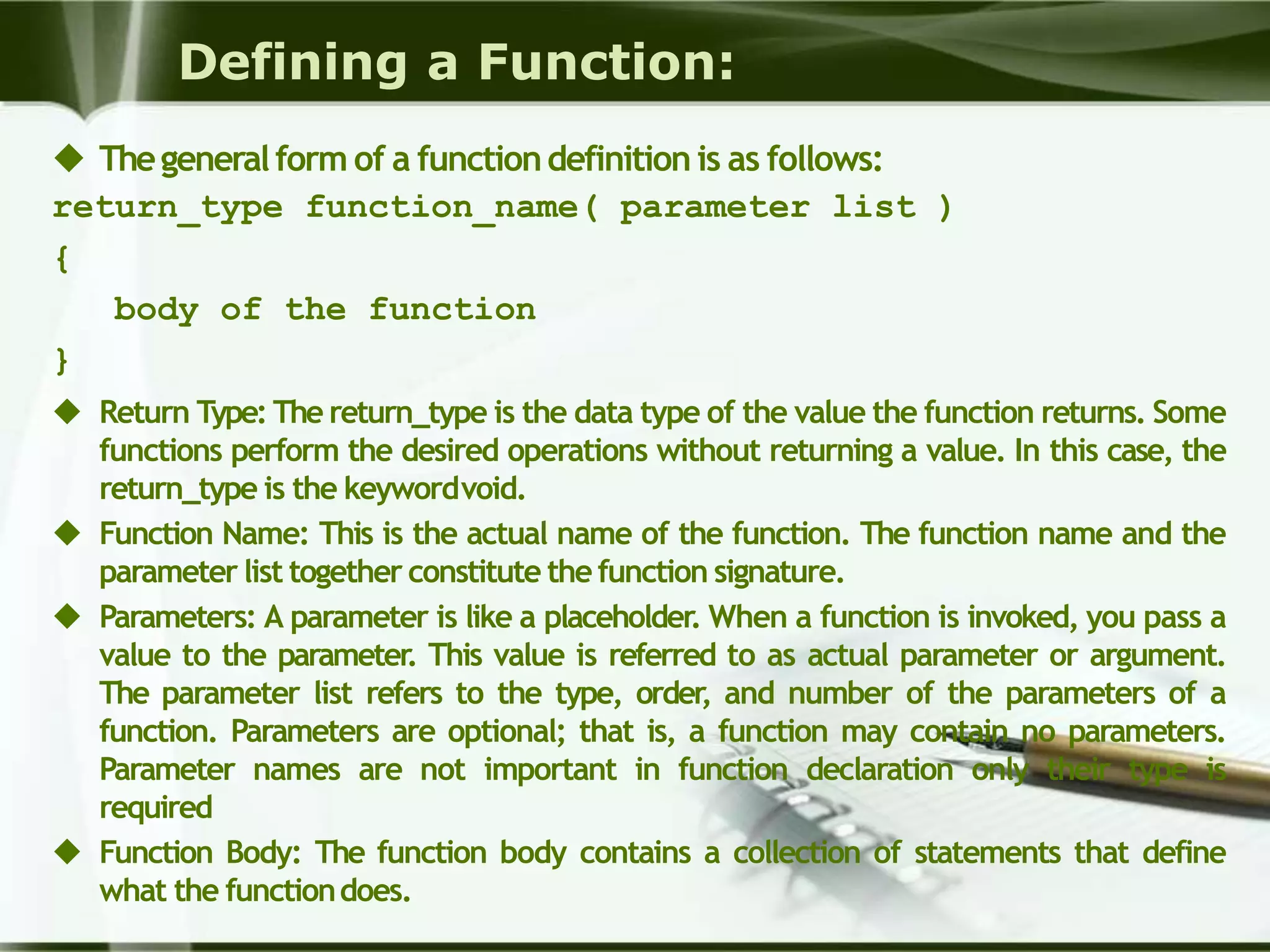 Defining a Function:
 Thegeneralform of a functiondefinition is as follows:
return_type function_name( parameter list )
{
body of the function
}
 Return Type: The return_type is the data type of the value the function returns. Some
functions perform the desired operations without returning a value. In this case, the
return_type is the keywordvoid.
 Function Name: This is the actual name of the function. The function name and the
parameter list together constitute the function signature.
 Parameters: A parameter is like a placeholder. When a function is invoked, you pass a
value to the parameter. This value is referred to as actual parameter or argument.
The parameter list refers to the type, order, and number of the parameters of a
function. Parameters are optional; that is, a function may contain no parameters.
Parameter names are not important in function declaration only their type is
required
 Function Body: The function body contains a collection of statements that define
what the functiondoes.
 