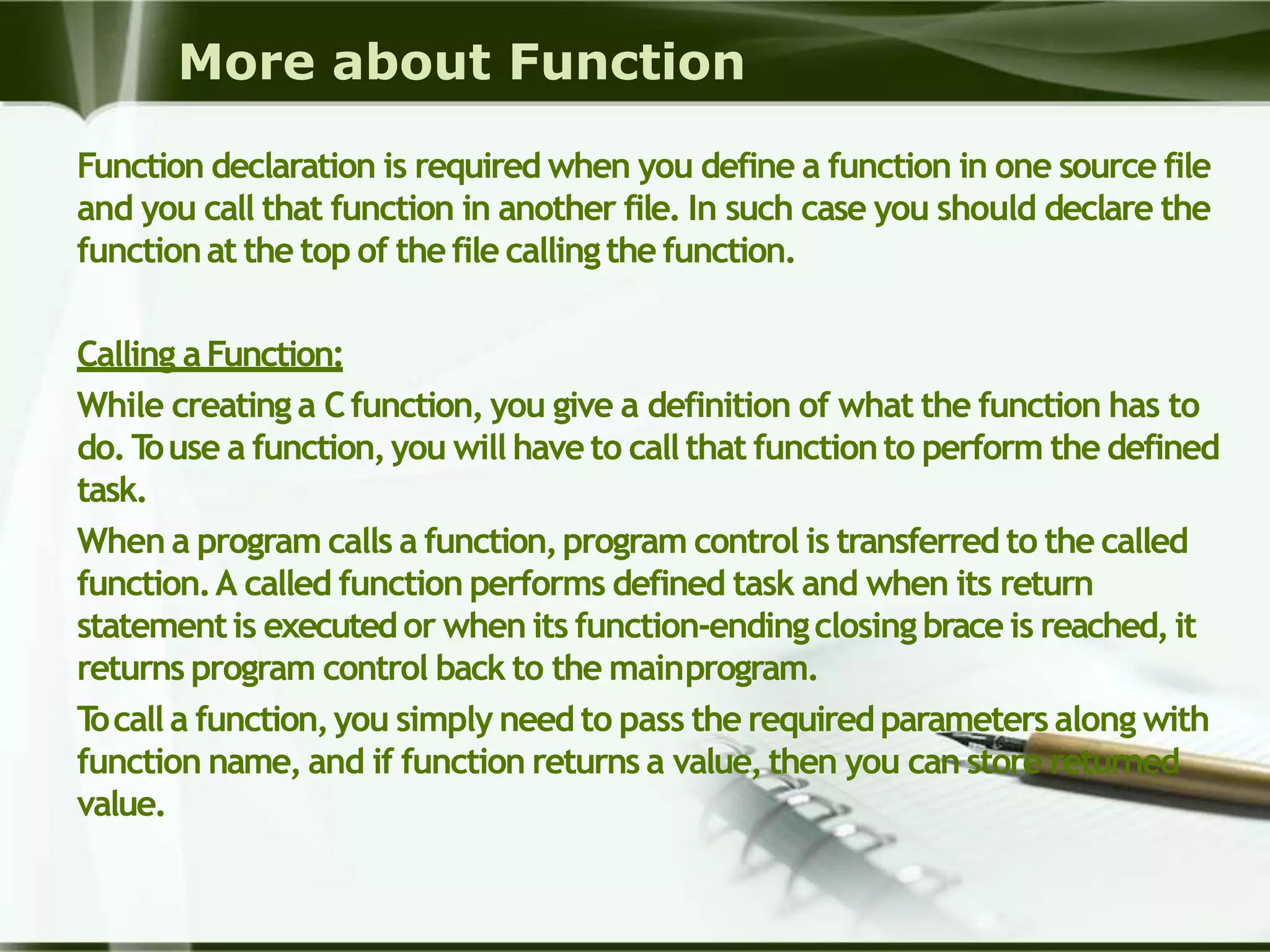 More about Function
Function declaration is required when you define a function in one source file
and you call that function in another file. In such case you should declare the
functionat the top of thefile callingthe function.
Calling aFunction:
While creating a Cfunction, you give a definition of what the function has to
do.Touse a function,you will haveto callthat functionto perform the defined
task.
When a program calls a function,program control is transferred to the called
function.A called function performs defined task and when its return
statementis executedor when its function-endingclosing brace is reached,it
returns program control back to the mainprogram.
Tocalla function,you simply need to pass the requiredparameters along with
function name, and if function returns a value,then you can store returned
value.
 