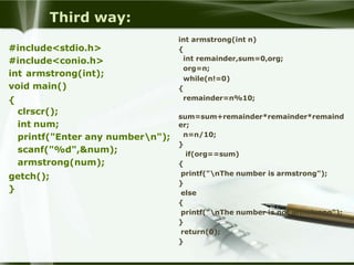 Third way:
#include<stdio.h>
#include<conio.h>
int armstrong(int);
void main()
{
clrscr();
int num;
printf("Enter any numbern");
scanf("%d",&num);
armstrong(num);
getch();
}
int armstrong(int n)
{
int remainder,sum=0,org;
org=n;
while(n!=0)
{
remainder=n%10;
sum=sum+remainder*remainder*remaind
er;
n=n/10;
}
if(org==sum)
{
printf("nThe number is armstrong");
}
else
{
printf("nThe number is not armstrong");
}
return(0);
}
 