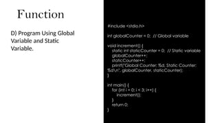 Function
D) Program Using Global
Variable and Static
Variable.
#include <stdio.h>
int globalCounter = 0; // Global variable
void increment() {
static int staticCounter = 0; // Static variable
globalCounter++;
staticCounter++;
printf("Global Counter: %d, Static Counter:
%dn", globalCounter, staticCounter);
}
int main() {
for (int i = 0; i < 3; i++) {
increment();
}
return 0;
}
 
