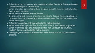 16
 C functions may or may not return values to calling functions. These values are
nothing but output of the functions.
 When a function completes its task, program control is returned to the function
from where it is called.
 There can be functions within functions.
 Before calling and defining a function, we have to declare function prototype in
order to inform the compiler about the function name, function parameters and
return value type.
 C function can return only one value to the calling function.
 When return data type of a function is “void”, then, it won’t return any values
 When return data type of a function is other than void such as “int, float,
double”, it returns value to the calling function.
 main() program comes to an end when there is no functions or commands to
execute.
 