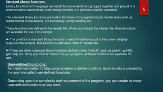 5
Standard Library Functions:
Library functions in C language are inbuilt functions which are grouped together and placed in a
common place called library. Each library function in C performs specific operation.
The standard library functions are built-in functions in C programming to handle tasks such as
mathematical computations, I/O processing, string handling etc.
These functions are defined in the header file. When you include the header file, these functions
are available for use. For example:
➤ The printf() is a standard library function to send formatted output to the screen (display
output on the screen). This function is defined in "stdio.h" header file.
➤ There are other numerous library functions defined under "stdio.h", such as scanf(), printf(),
getchar() etc. Once you include "stdio.h" in your program, all these functions are available for
use.
User-defined Functions:
As mentioned earlier, C allow programmers to define functions. Such functions created by
the user are called user-defined functions.
Depending upon the complexity and requirement of the program, you can create as many
user-defined functions as you want.
 