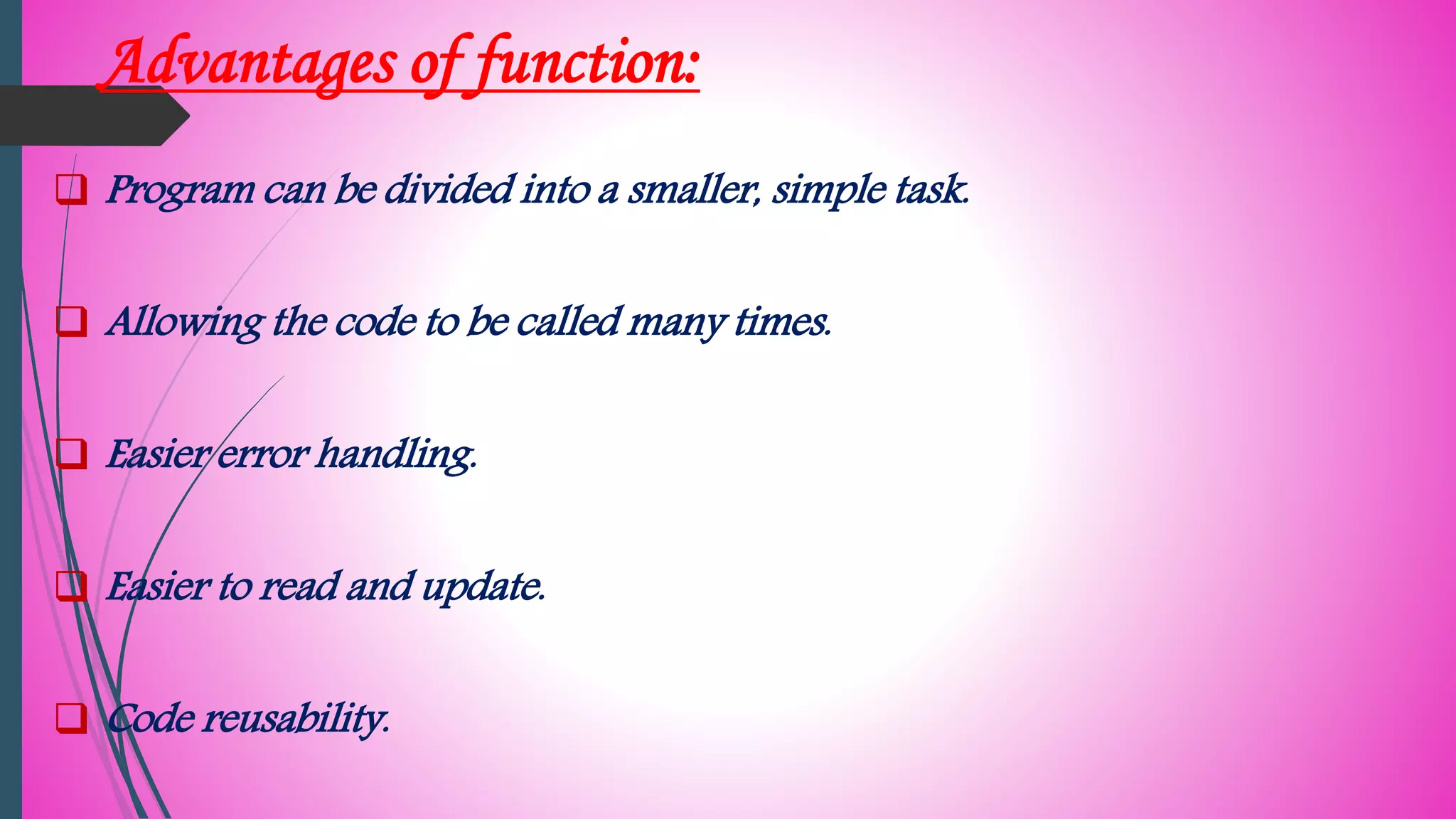 Advantages of function:
 Program can be divided into a smaller, simple task.
 Allowing the code to be called many times.
 Easier error handling.
 Easier to read and update.
 Code reusability.
 