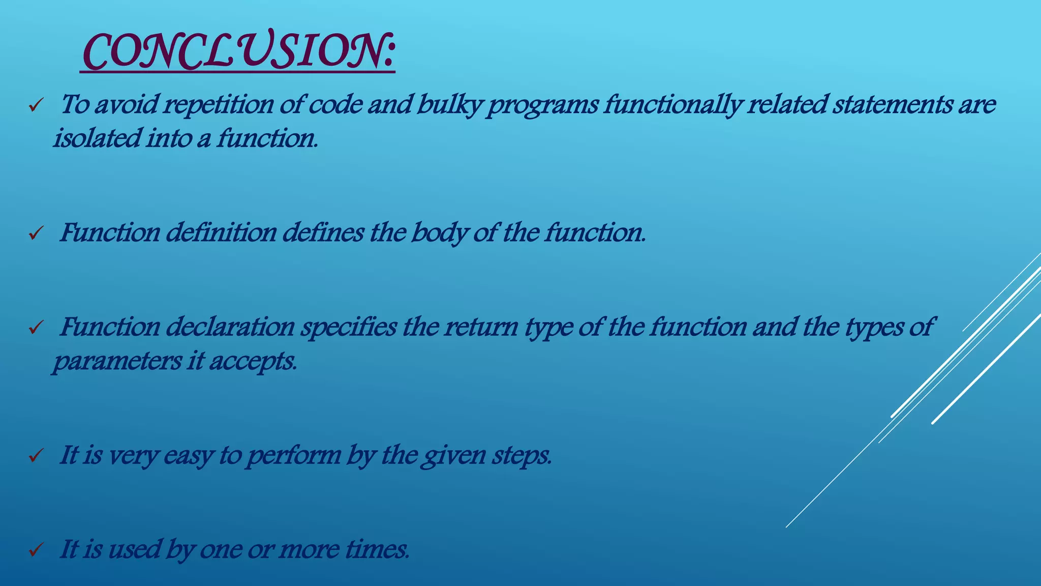 CONCLUSION:
 To avoid repetition of code and bulky programs functionally related statements are
isolated into a function.
 Function definition defines the body of the function.
 Function declaration specifies the return type of the function and the types of
parameters it accepts.
 It is very easy to perform by the given steps.
 It is used by one or more times.
 