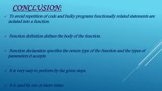 CONCLUSION:
 To avoid repetition of code and bulky programs functionally related statements are
isolated into a function.
 Function definition defines the body of the function.
 Function declaration specifies the return type of the function and the types of
parameters it accepts.
 It is very easy to perform by the given steps.
 It is used by one or more times.
 