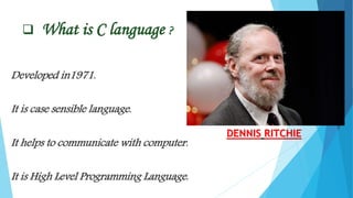  What is C language ?
Developed in1971.
It is case sensible language.
It helps to communicate with computer.
It is High Level Programming Language.
DENNIS RITCHIE
 