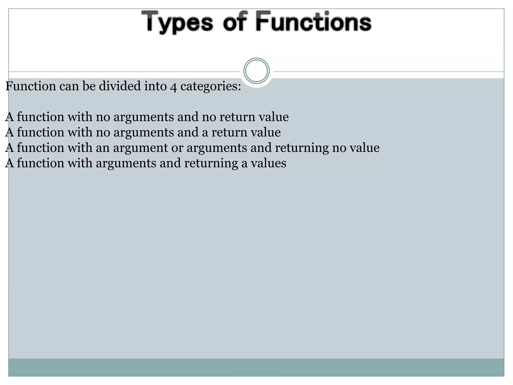 Function can be divided into 4 categories:
A function with no arguments and no return value
A function with no arguments and a return value
A function with an argument or arguments and returning no value
A function with arguments and returning a values
 