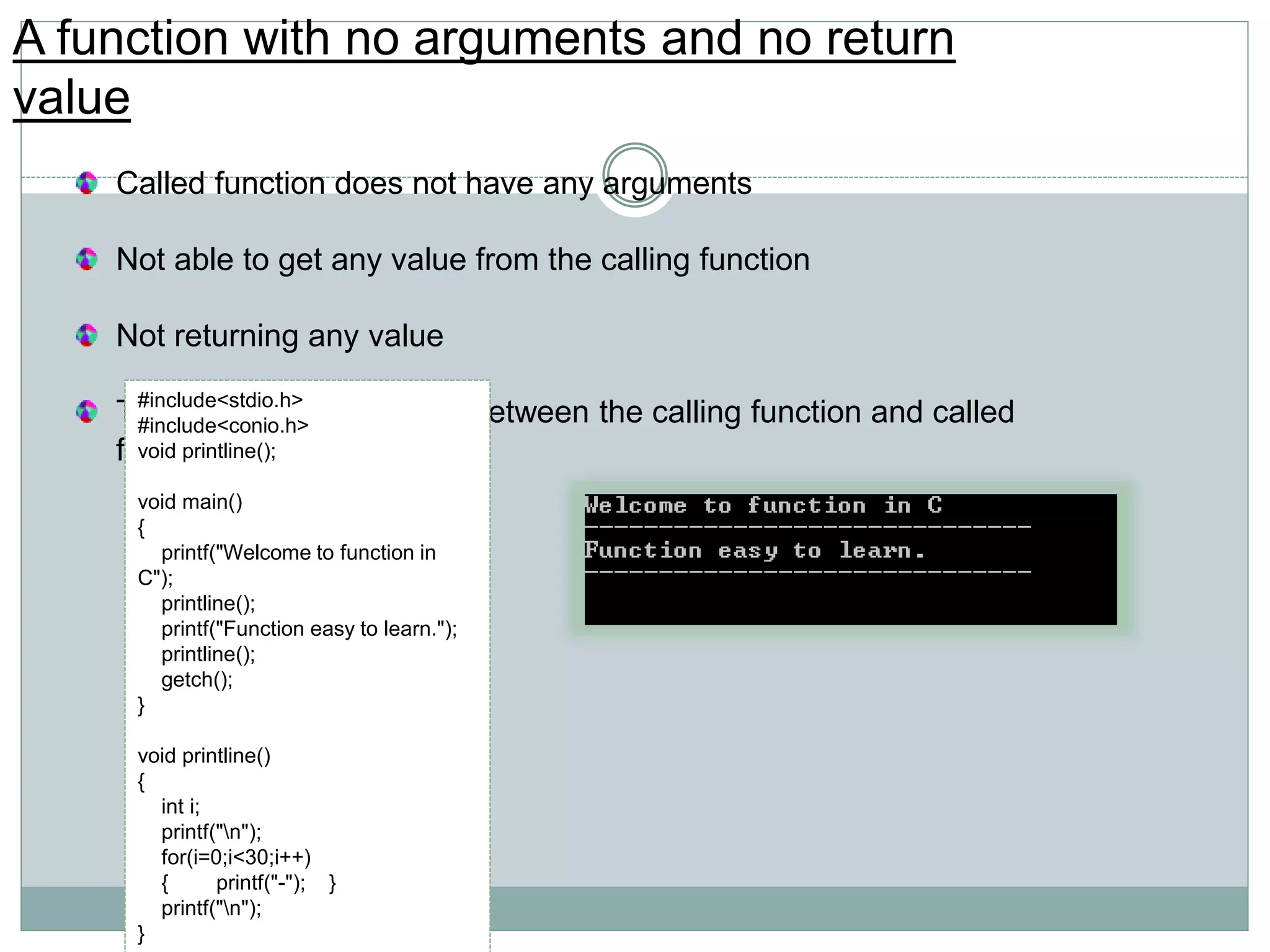 A function with no arguments and no return
value
Called function does not have any arguments
Not able to get any value from the calling function
Not returning any value
There is no data transfer between the calling function and called
function.
#include<stdio.h>
#include<conio.h>
void printline();
void main()
{
printf("Welcome to function in
C");
printline();
printf("Function easy to learn.");
printline();
getch();
}
void printline()
{
int i;
printf("n");
for(i=0;i<30;i++)
{ printf("-"); }
printf("n");
}
 