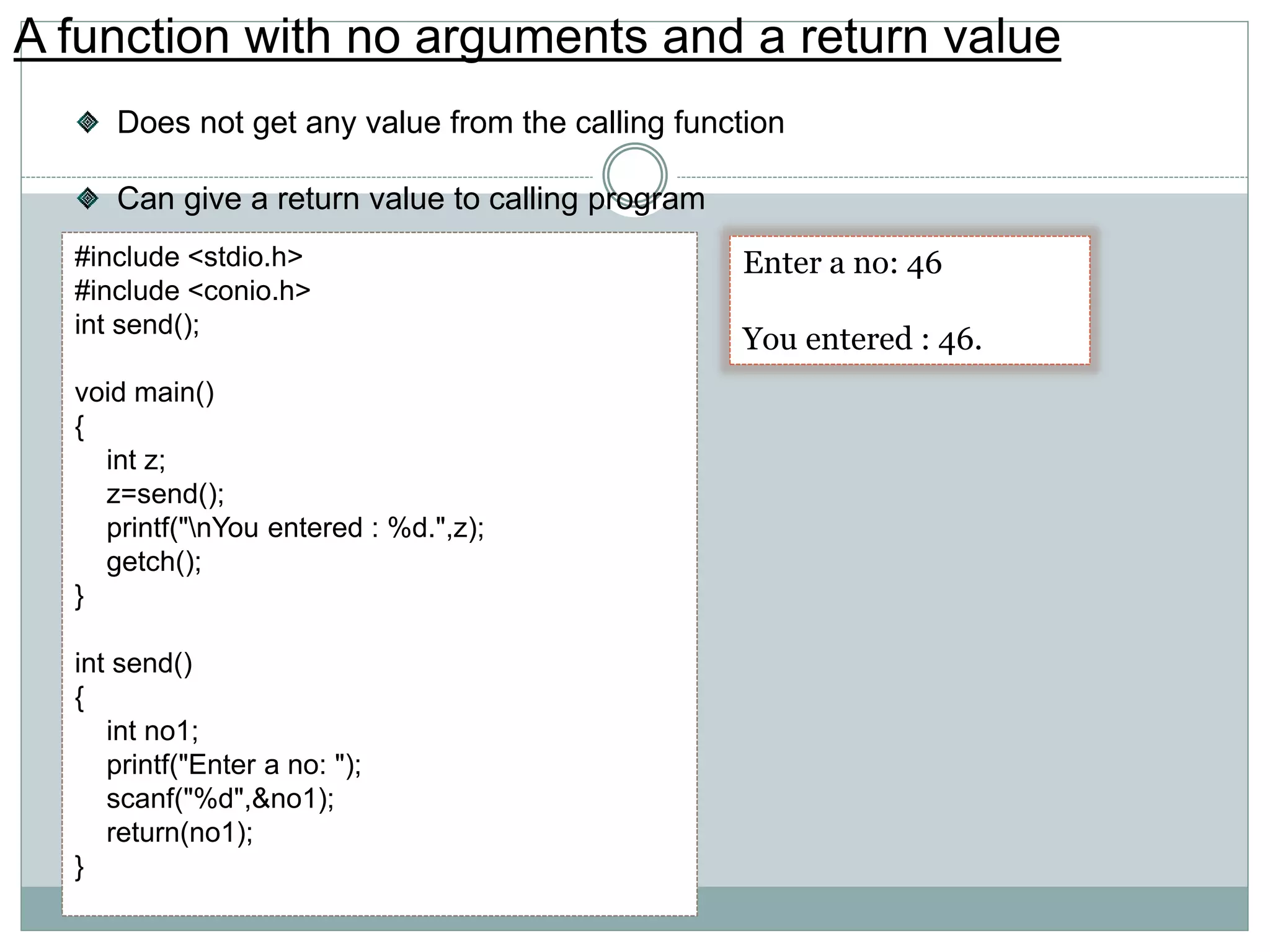 A function with no arguments and a return value
Does not get any value from the calling function
Can give a return value to calling program
#include <stdio.h>
#include <conio.h>
int send();
void main()
{
int z;
z=send();
printf("nYou entered : %d.",z);
getch();
}
int send()
{
int no1;
printf("Enter a no: ");
scanf("%d",&no1);
return(no1);
}
Enter a no: 46
You entered : 46.
 