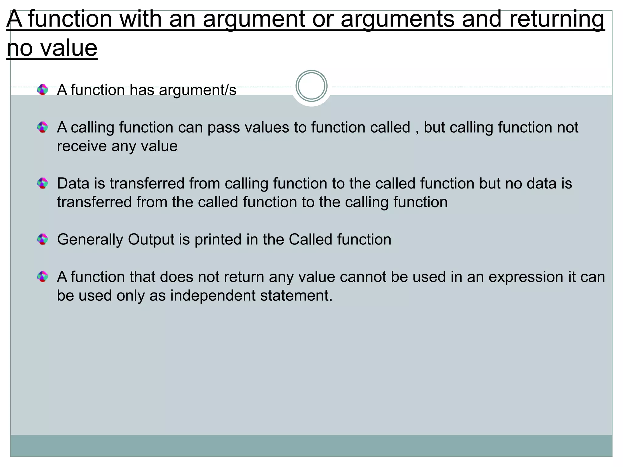 A function with an argument or arguments and returning
no value
A function has argument/s
A calling function can pass values to function called , but calling function not
receive any value
Data is transferred from calling function to the called function but no data is
transferred from the called function to the calling function
Generally Output is printed in the Called function
A function that does not return any value cannot be used in an expression it can
be used only as independent statement.
 